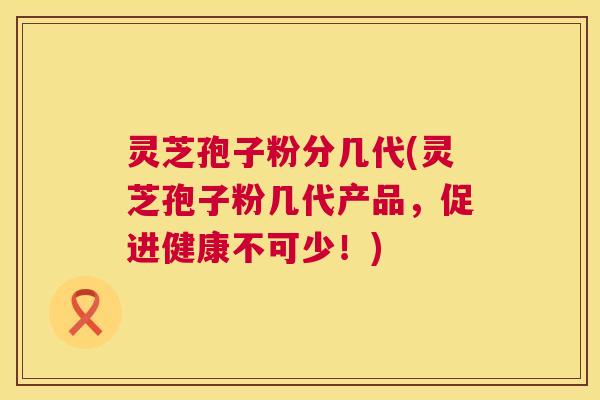 灵芝孢子粉分几代(灵芝孢子粉几代产品，促进健康不可少！)
