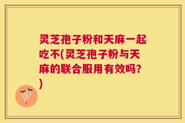 灵芝孢子粉和天麻一起吃不(灵芝孢子粉与天麻的联合服用有效吗?) 灵芝孢子粉和天麻一起吃不(灵芝孢子粉与天麻的联合服用有效吗?)