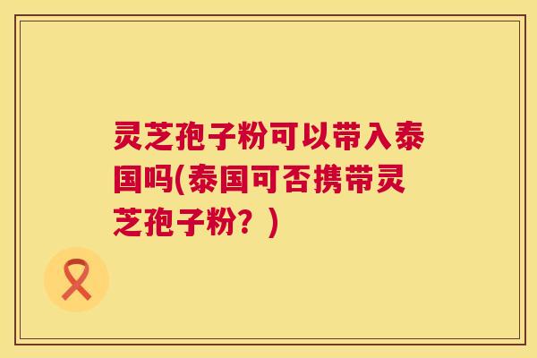 灵芝孢子粉可以带入泰国吗(泰国可否携带灵芝孢子粉?) 灵芝孢子粉可以带入泰国吗(泰国可否携带灵芝孢子粉?)