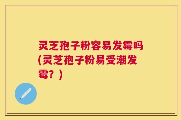 灵芝孢子粉容易发霉吗(灵芝孢子粉易受潮发霉?) 灵芝孢子粉容易发霉吗(灵芝孢子粉易受潮发霉?)