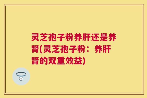 灵芝孢子粉养还是养(灵芝孢子粉:养的双重效益) 灵芝孢子粉养还是养(灵芝孢子粉:养的双重效益)
