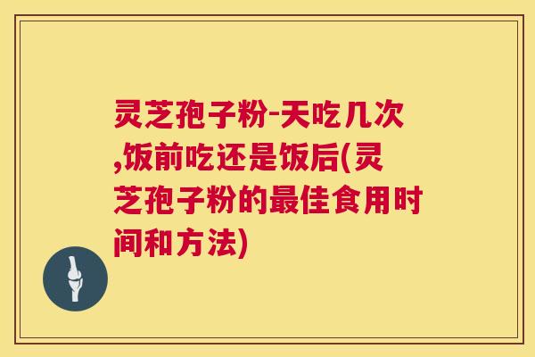 灵芝孢子粉-天吃几次,饭前吃还是饭后(灵芝孢子粉的佳食用时间和方法) 灵芝孢子粉-天吃几次,饭前吃还是饭后(灵芝孢子粉的佳食用时间和方法)