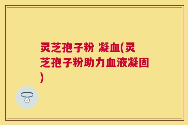 灵芝孢子粉 凝(灵芝孢子粉助力液凝固) 灵芝孢子粉 凝(灵芝孢子粉助力液凝固)