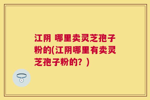 江阴 哪里卖灵芝孢子粉的(江阴哪里有卖灵芝孢子粉的？)