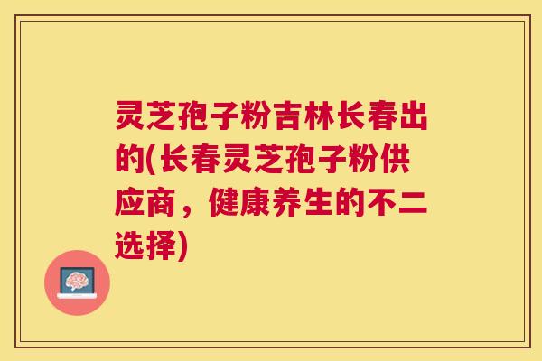灵芝孢子粉吉林长春出的(长春灵芝孢子粉供应商,健康养生的不二选择) 灵芝孢子粉吉林长春出的(长春灵芝孢子粉供应商,健康养生的不二选择)