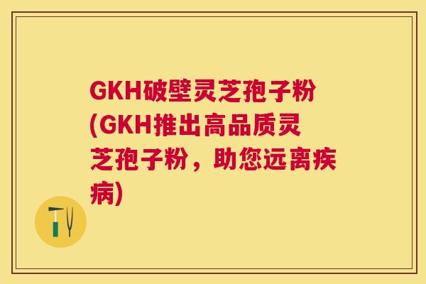 GKH破壁灵芝孢子粉(GKH推出高品质灵芝孢子粉,助您远离) GKH破壁灵芝孢子粉(GKH推出高品质灵芝孢子粉,助您远离)