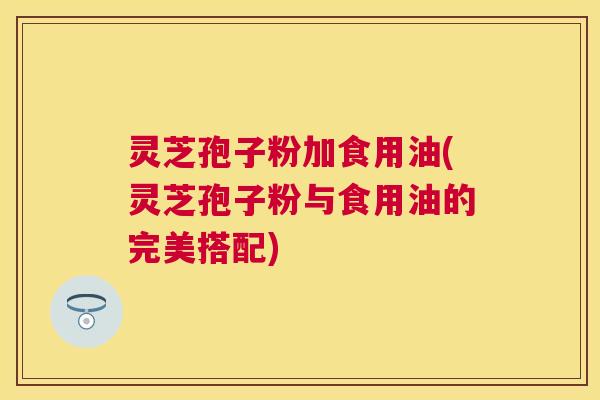 灵芝孢子粉加食用油(灵芝孢子粉与食用油的完美搭配)