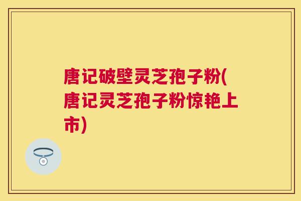 唐记破壁灵芝孢子粉(唐记灵芝孢子粉惊艳上市) 唐记破壁灵芝孢子粉(唐记灵芝孢子粉惊艳上市)