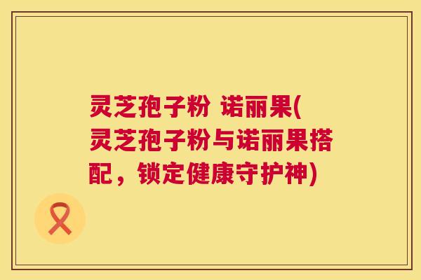 灵芝孢子粉 诺丽果(灵芝孢子粉与诺丽果搭配,锁定健康守护神) 灵芝孢子粉 诺丽果(灵芝孢子粉与诺丽果搭配,锁定健康守护神)