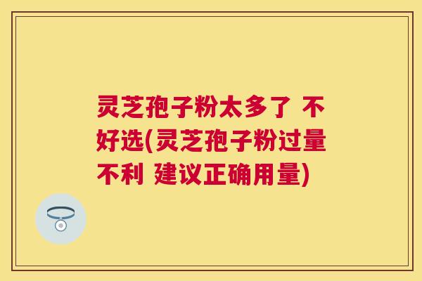 灵芝孢子粉太多了 不好选(灵芝孢子粉过量不利 建议正确用量) 灵芝孢子粉太多了 不好选(灵芝孢子粉过量不利 建议正确用量)