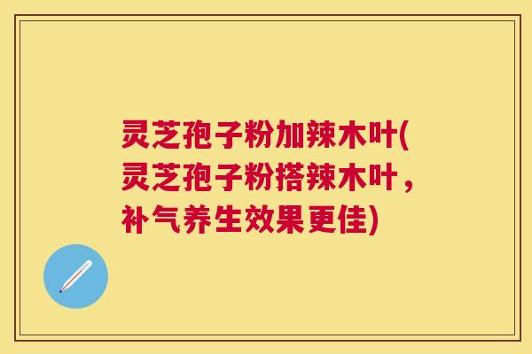灵芝孢子粉加辣木叶(灵芝孢子粉搭辣木叶,养生效果更佳) 灵芝孢子粉加辣木叶(灵芝孢子粉搭辣木叶,养生效果更佳)