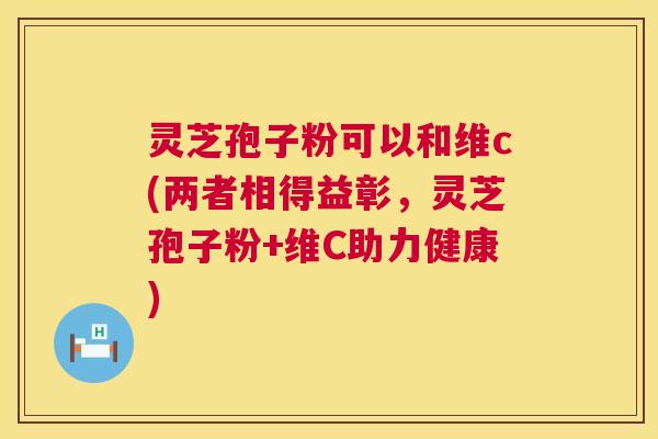 灵芝孢子粉可以和维c(两者相得益彰，灵芝孢子粉+维C助力健康)