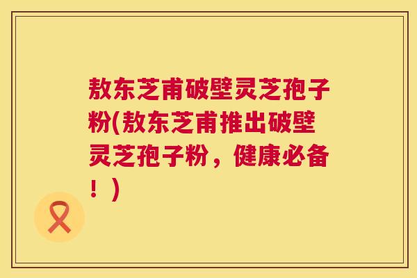 敖东芝甫破壁灵芝孢子粉(敖东芝甫推出破壁灵芝孢子粉,健康必备!) 敖东芝甫破壁灵芝孢子粉(敖东芝甫推出破壁灵芝孢子粉,健康必备!)