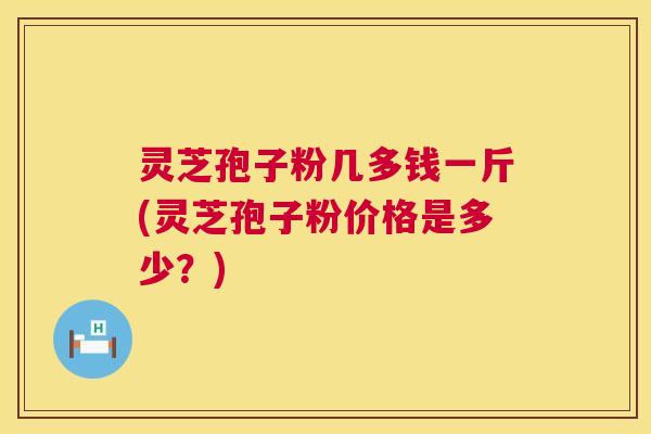 灵芝孢子粉几多钱一斤(灵芝孢子粉价格是多少？)