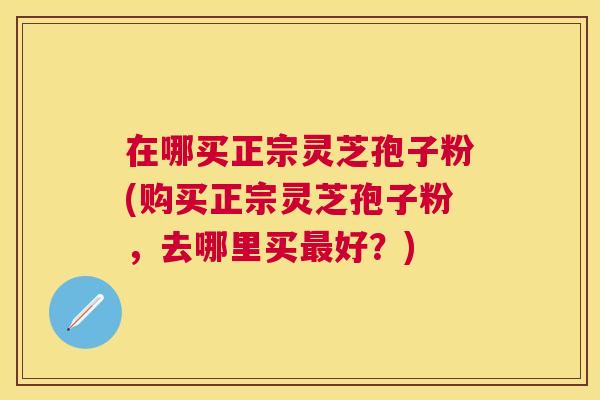 在哪买正宗灵芝孢子粉(购买正宗灵芝孢子粉，去哪里买好？)