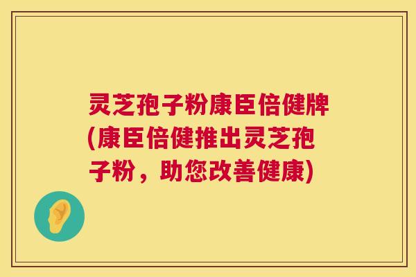 灵芝孢子粉康臣倍健牌(康臣倍健推出灵芝孢子粉,助您改善健康) 灵芝孢子粉康臣倍健牌(康臣倍健推出灵芝孢子粉,助您改善健康)