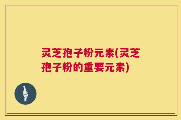 灵芝孢子粉元素(灵芝孢子粉的重要元素)