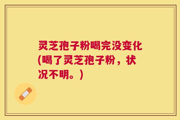 灵芝孢子粉喝完没变化(喝了灵芝孢子粉，状况不明。)