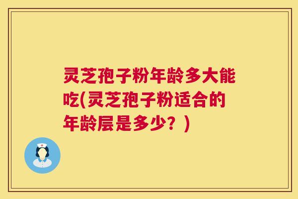 灵芝孢子粉年龄多大能吃(灵芝孢子粉适合的年龄层是多少?) 灵芝孢子粉年龄多大能吃(灵芝孢子粉适合的年龄层是多少?)