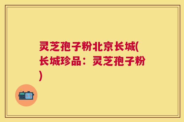 灵芝孢子粉北京长城(长城珍品：灵芝孢子粉)