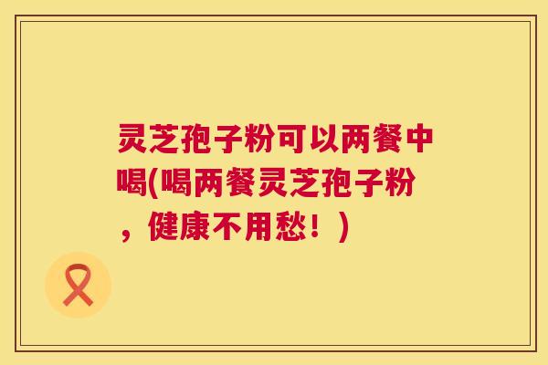 灵芝孢子粉可以两餐中喝(喝两餐灵芝孢子粉,健康不用愁!) 灵芝孢子粉可以两餐中喝(喝两餐灵芝孢子粉,健康不用愁!)