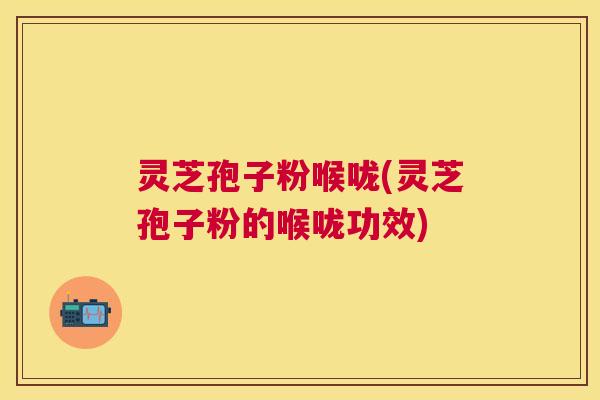 灵芝孢子粉喉咙(灵芝孢子粉的喉咙功效)