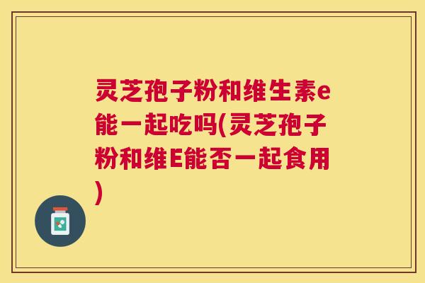 灵芝孢子粉和维生素e能一起吃吗(灵芝孢子粉和维E能否一起食用) 灵芝孢子粉和维生素e能一起吃吗(灵芝孢子粉和维E能否一起食用)