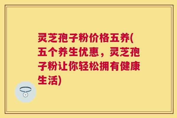 灵芝孢子粉价格五养(五个养生优惠，灵芝孢子粉让你轻松拥有健康生活)