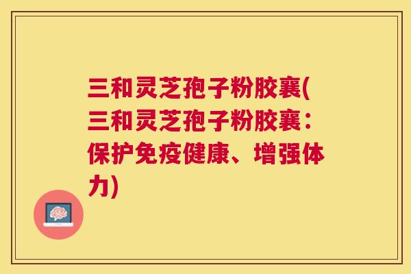 三和灵芝孢子粉胶襄(三和灵芝孢子粉胶襄:保护免疫健康、增强体力) 三和灵芝孢子粉胶襄(三和灵芝孢子粉胶襄:保护免疫健康、增强体力)
