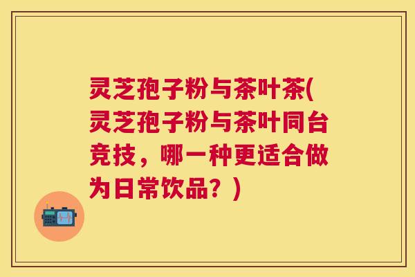 灵芝孢子粉与茶叶茶(灵芝孢子粉与茶叶同台竞技,哪一种更适合做为日常饮品?) 灵芝孢子粉与茶叶茶(灵芝孢子粉与茶叶同台竞技,哪一种更适合做为日常饮品?)