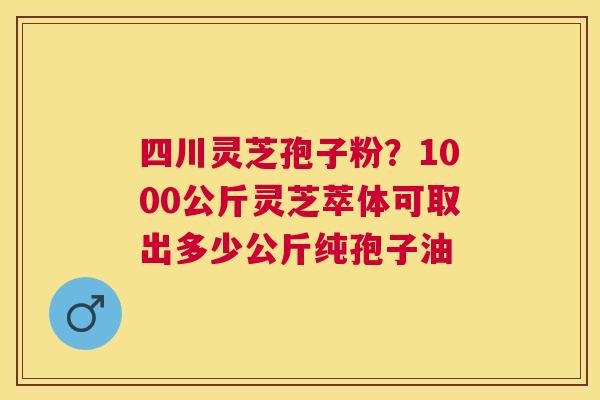 四川灵芝孢子粉?1000公斤灵芝萃体可取出多少公斤纯孢子油 四川灵芝孢子粉?1000公斤灵芝萃体可取出多少公斤纯孢子油