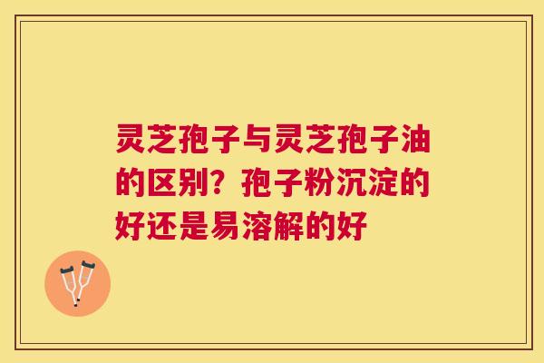 灵芝孢子与灵芝孢子油的区别？孢子粉沉淀的好还是易溶解的好