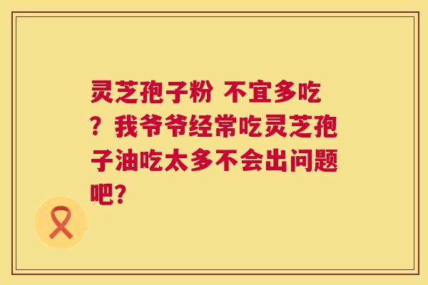 灵芝孢子粉 不宜多吃?我爷爷经常吃灵芝孢子油吃太多不会出问题吧? 灵芝孢子粉 不宜多吃?我爷爷经常吃灵芝孢子油吃太多不会出问题吧?