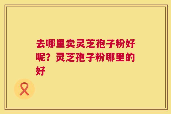 去哪里卖灵芝孢子粉好呢？灵芝孢子粉哪里的好