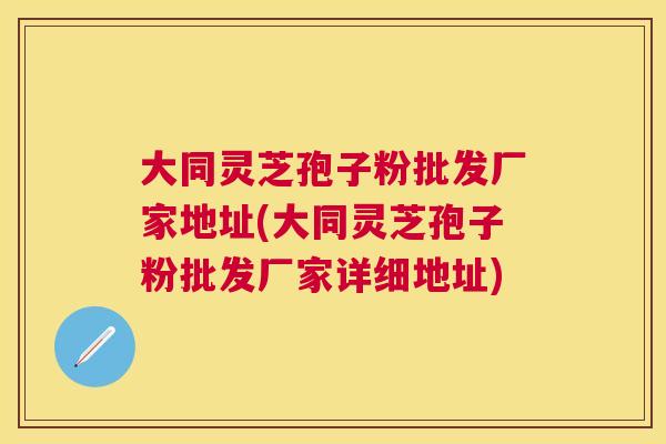 大同灵芝孢子粉批发厂家地址(大同灵芝孢子粉批发厂家详细地址)