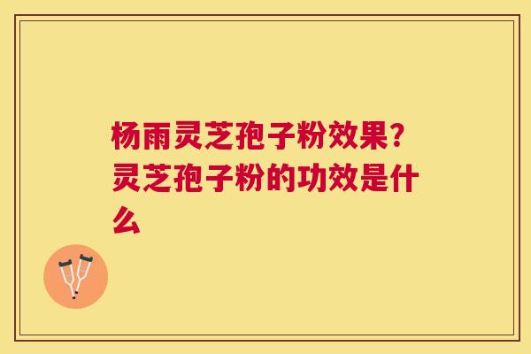 杨雨灵芝孢子粉效果?灵芝孢子粉的功效是什么 杨雨灵芝孢子粉效果?灵芝孢子粉的功效是什么