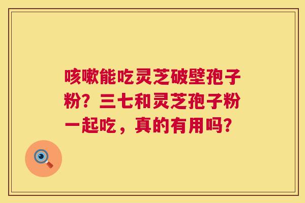 能吃灵芝破壁孢子粉？三七和灵芝孢子粉一起吃，真的有用吗？