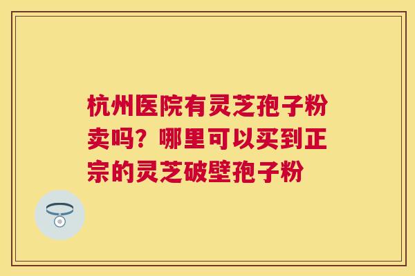 杭州医院有灵芝孢子粉卖吗?哪里可以买到正宗的灵芝破壁孢子粉 杭州医院有灵芝孢子粉卖吗?哪里可以买到正宗的灵芝破壁孢子粉