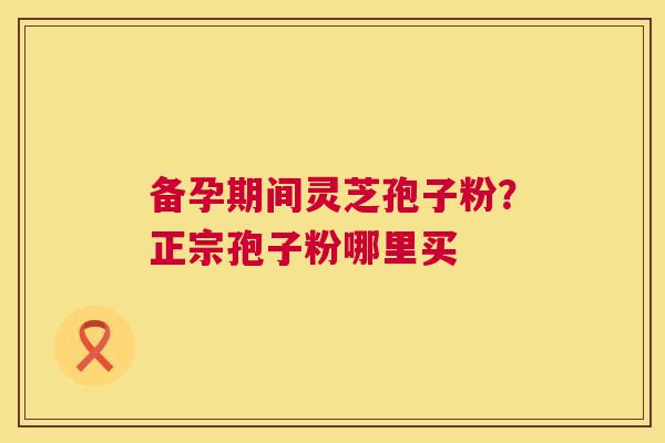 备孕期间灵芝孢子粉?正宗孢子粉哪里买 备孕期间灵芝孢子粉?正宗孢子粉哪里买