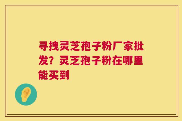 寻拽灵芝孢子粉厂家批发?灵芝孢子粉在哪里能买到 寻拽灵芝孢子粉厂家批发?灵芝孢子粉在哪里能买到