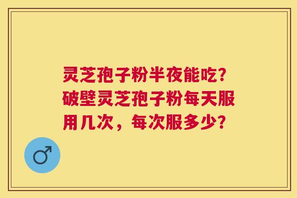 灵芝孢子粉半夜能吃?破壁灵芝孢子粉每天服用几次,每次服多少? 灵芝孢子粉半夜能吃?破壁灵芝孢子粉每天服用几次,每次服多少?
