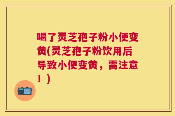 喝了灵芝孢子粉小便变黄(灵芝孢子粉饮用后导致小便变黄,需注意!) 喝了灵芝孢子粉小便变黄(灵芝孢子粉饮用后导致小便变黄,需注意!)