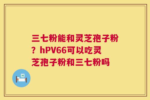 三七粉能和灵芝孢子粉?hPV66可以吃灵芝孢子粉和三七粉吗 三七粉能和灵芝孢子粉?hPV66可以吃灵芝孢子粉和三七粉吗