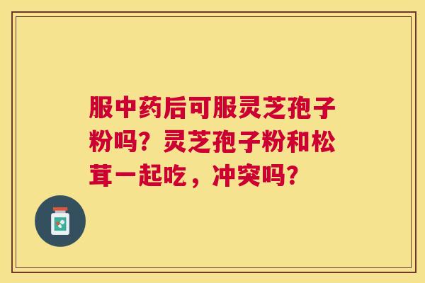 服后可服灵芝孢子粉吗?灵芝孢子粉和松茸一起吃,冲突吗? 服后可服灵芝孢子粉吗?灵芝孢子粉和松茸一起吃,冲突吗?