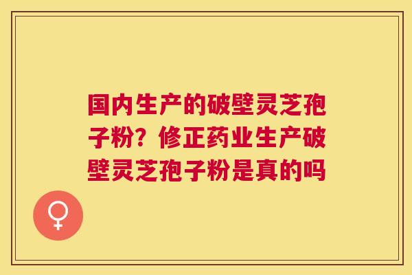 国内生产的破壁灵芝孢子粉?修正药业生产破壁灵芝孢子粉是真的吗 国内生产的破壁灵芝孢子粉?修正药业生产破壁灵芝孢子粉是真的吗