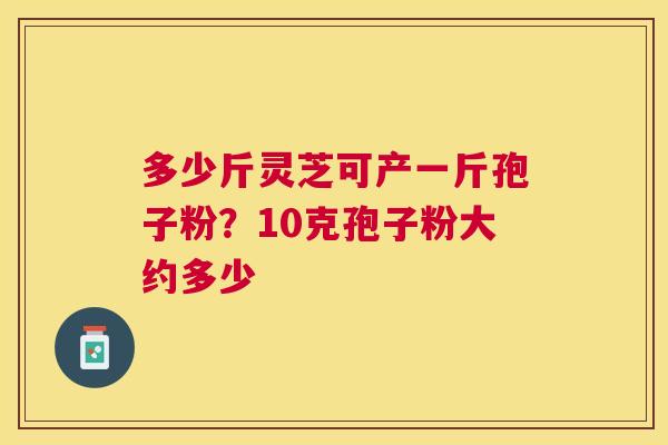 多少斤灵芝可产一斤孢子粉？10克孢子粉大约多少
