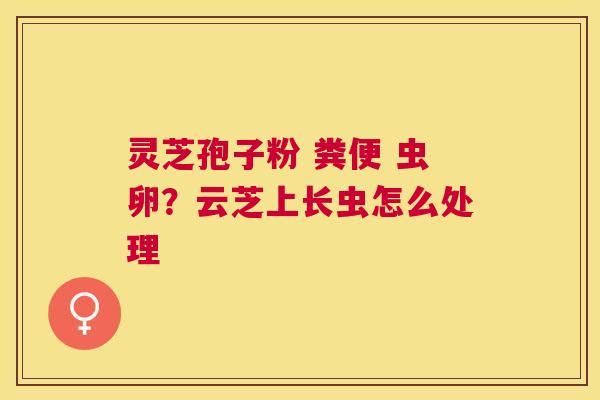 灵芝孢子粉 粪便 虫卵?云芝上长虫怎么处理 灵芝孢子粉 粪便 虫卵?云芝上长虫怎么处理