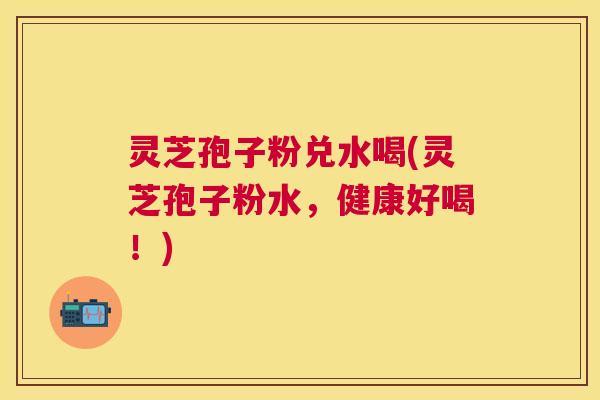 灵芝孢子粉兑水喝(灵芝孢子粉水，健康好喝！)
