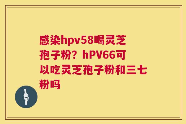 hpv58喝灵芝孢子粉?hPV66可以吃灵芝孢子粉和三七粉吗 hpv58喝灵芝孢子粉?hPV66可以吃灵芝孢子粉和三七粉吗