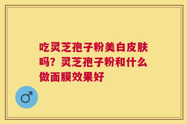 吃灵芝孢子粉美白吗?灵芝孢子粉和什么做面膜效果好 吃灵芝孢子粉美白吗?灵芝孢子粉和什么做面膜效果好